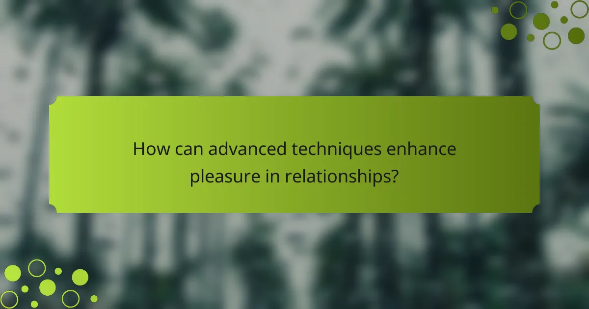 How can advanced techniques enhance pleasure in relationships?